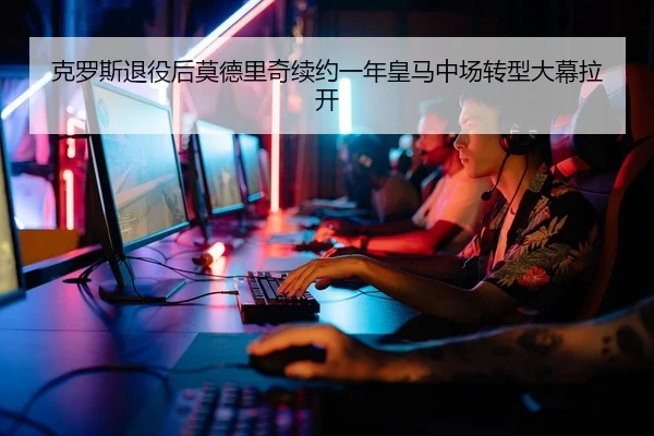 克罗斯退役后莫德里奇续约一年皇马中场转型大幕拉开
